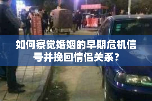 如何察觉婚姻的早期危机信号并挽回情侣关系？