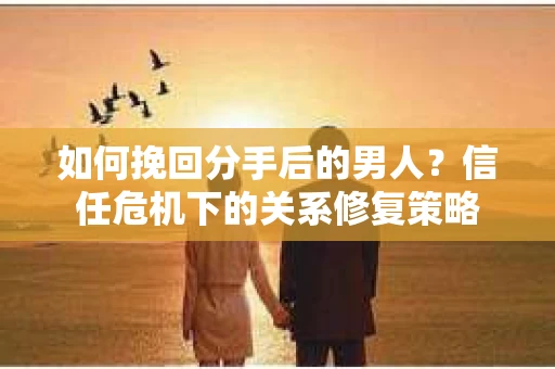 如何挽回分手后的男人？信任危机下的关系修复策略