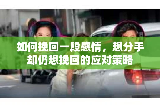 如何挽回一段感情，想分手却仍想挽回的应对策略