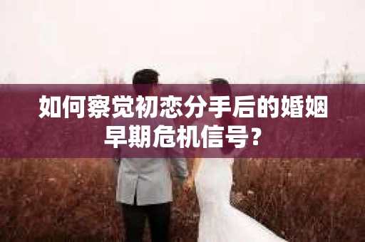 如何察觉初恋分手后的婚姻早期危机信号？