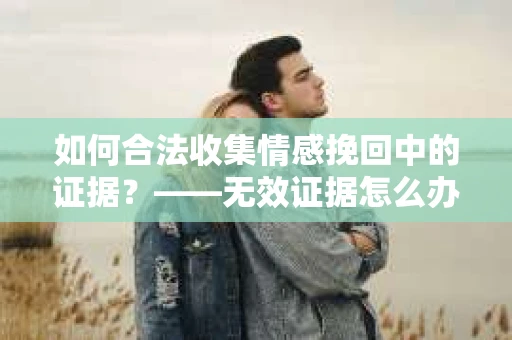 如何合法收集情感挽回中的证据？——无效证据怎么办？