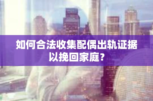 如何合法收集配偶出轨证据以挽回家庭？