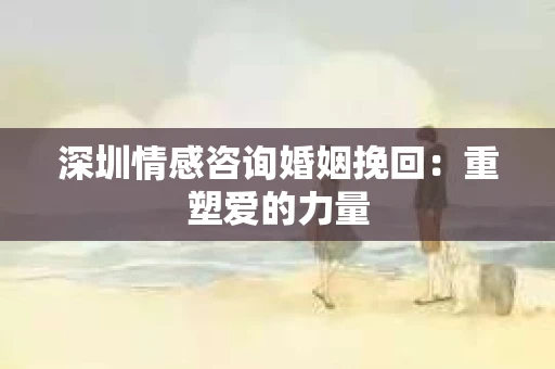 深圳情感咨询婚姻挽回：重塑爱的力量