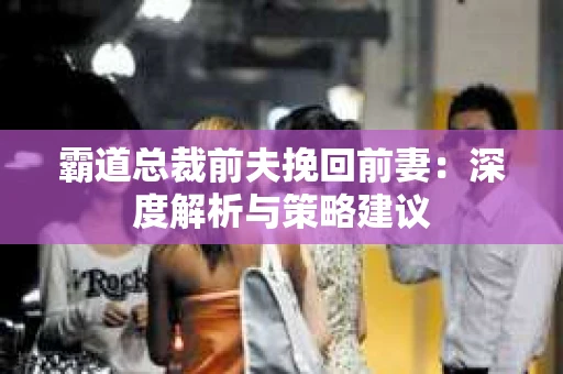 霸道总裁前夫挽回前妻：深度解析与策略建议