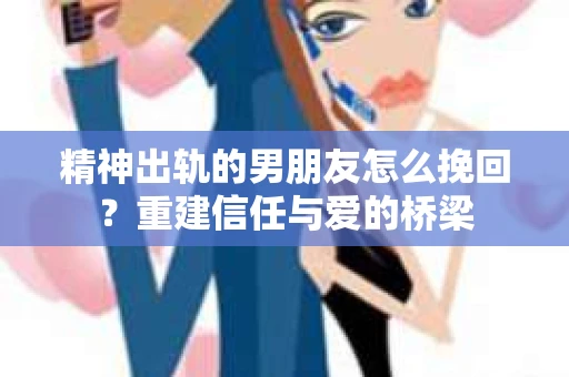 精神出轨的男朋友怎么挽回？重建信任与爱的桥梁