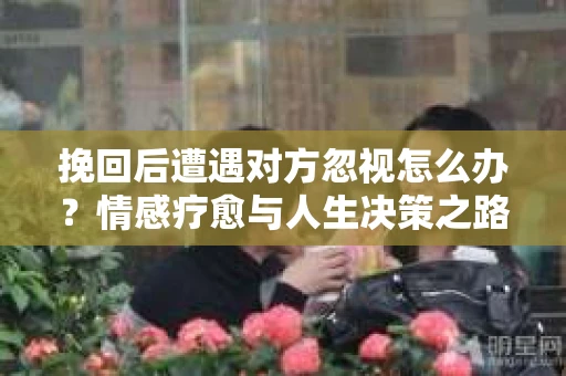 挽回后遭遇对方忽视怎么办？情感疗愈与人生决策之路