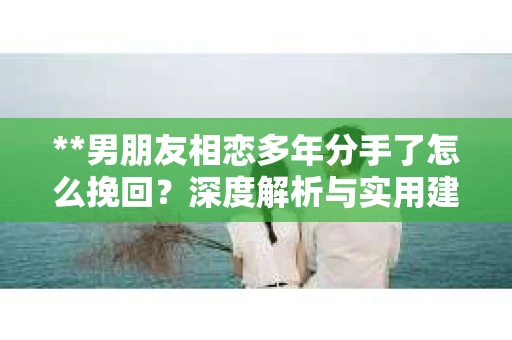 **男朋友相恋多年分手了怎么挽回？深度解析与实用建议**