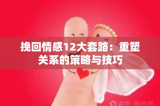 挽回情感12大套路：重塑关系的策略与技巧
