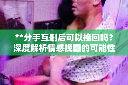**分手互删后可以挽回吗？深度解析情感挽回的可能性**