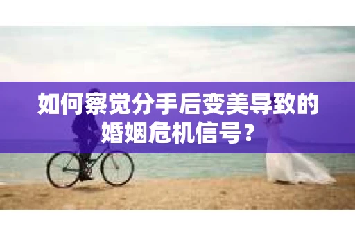 如何察觉分手后变美导致的婚姻危机信号？