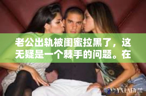 老公出轨被闺蜜拉黑了，这无疑是一个棘手的问题。在这个问题上，我想要和大家分享一下我的看法和经历，希望能给大家带来一些启示。