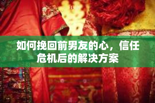 如何挽回前男友的心，信任危机后的解决方案