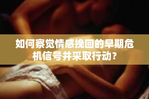如何察觉情感挽回的早期危机信号并采取行动？