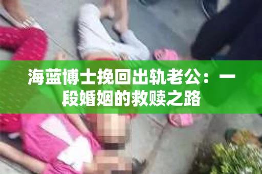 海蓝博士挽回出轨老公：一段婚姻的救赎之路