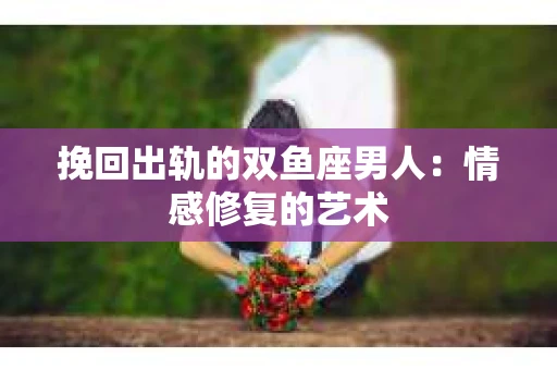挽回出轨的双鱼座男人：情感修复的艺术