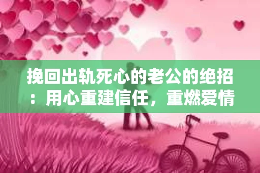 挽回出轨死心的老公的绝招：用心重建信任，重燃爱情火花