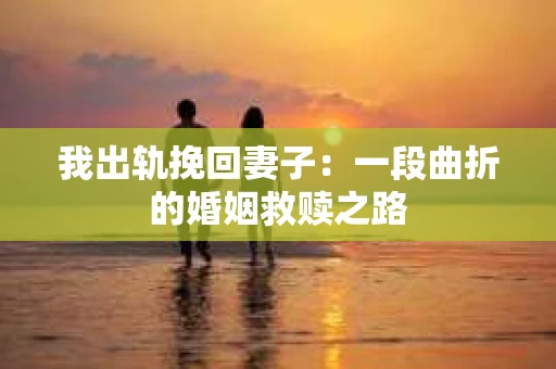 我出轨挽回妻子：一段曲折的婚姻救赎之路