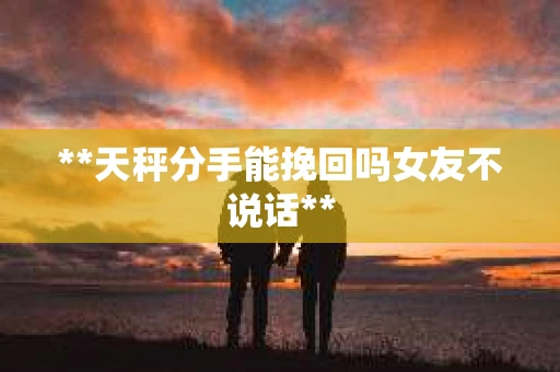 **天秤分手能挽回吗女友不说话**