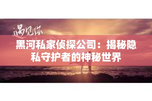 黑河私家侦探公司：揭秘隐私守护者的神秘世界