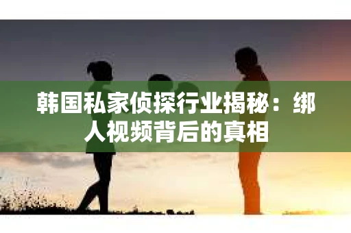 韩国私家侦探行业揭秘：绑人视频背后的真相