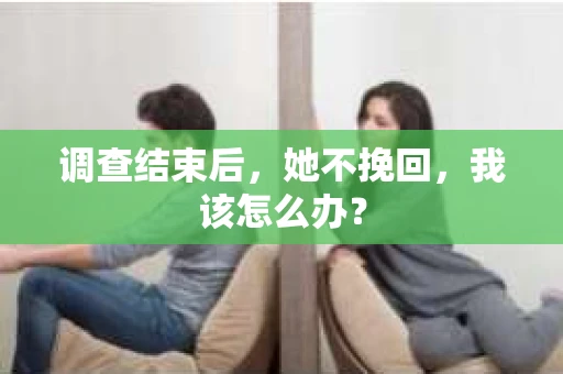 调查结束后,她不挽回,我该怎么办? 调查结束后,她不挽回,我该怎么办?