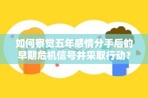如何察觉五年感情分手后的早期危机信号并采取行动？