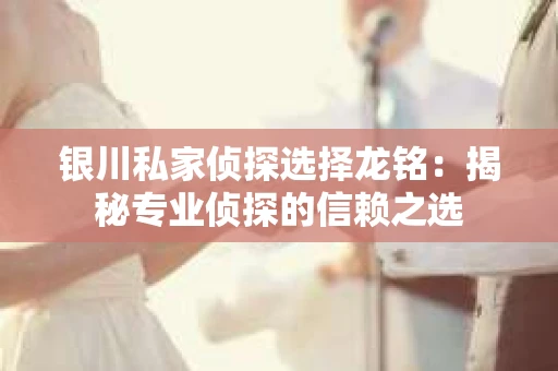 银川私家侦探选择龙铭：揭秘专业侦探的信赖之选