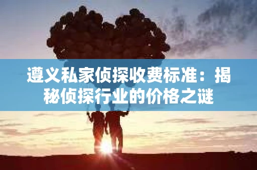 遵义私家侦探收费标准：揭秘侦探行业的价格之谜