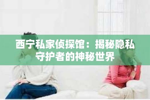 西宁私家侦探馆：揭秘隐私守护者的神秘世界