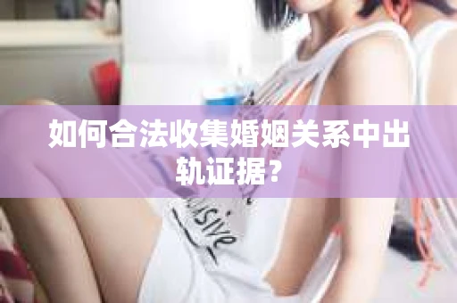 如何合法收集婚姻关系中出轨证据？