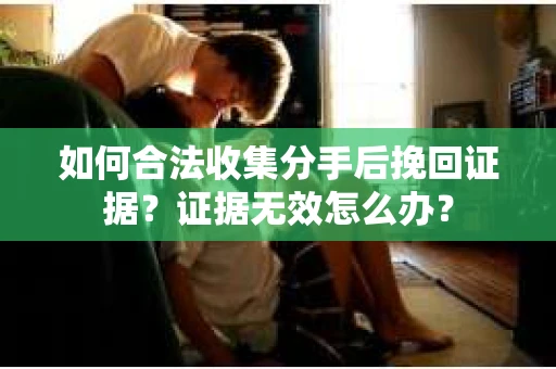 如何合法收集分手后挽回证据？证据无效怎么办？