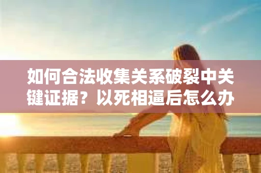 如何合法收集关系破裂中关键证据？以死相逼后怎么办？