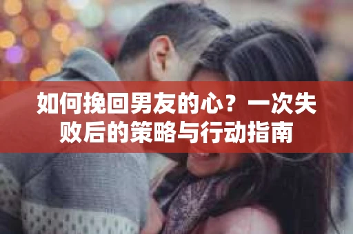 如何挽回男友的心？一次失败后的策略与行动指南