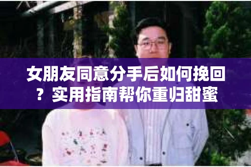 女朋友同意分手后如何挽回?实用指南帮你重归甜蜜 女朋友同意分手后如何挽回?实用指南帮你重归甜蜜