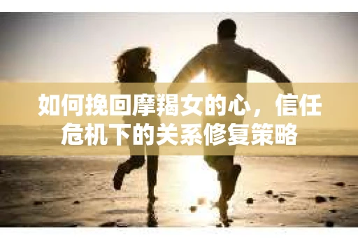 如何挽回摩羯女的心，信任危机下的关系修复策略