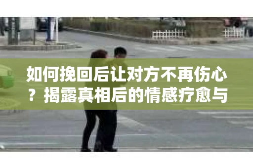 如何挽回后让对方不再伤心?揭露真相后的情感疗愈与前行计划 如何挽回后让对方不再伤心?揭露真相后的情感疗愈与前行计划