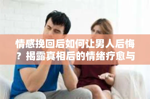 情感挽回后如何让男人后悔？揭露真相后的情绪疗愈与人生决策