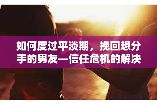 如何度过平淡期，挽回想分手的男友—信任危机的解决之道