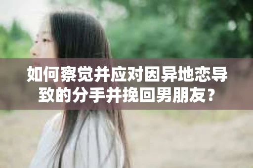 如何察觉并应对因异地恋导致的分手并挽回男朋友？