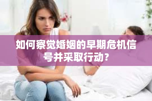 如何察觉婚姻的早期危机信号并采取行动? 如何察觉婚姻的早期危机信号并采取行动?