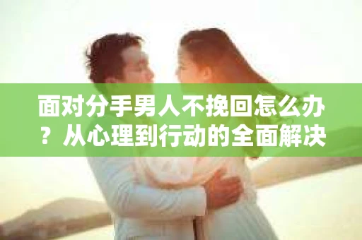 面对分手男人不挽回怎么办？从心理到行动的全面解决方案