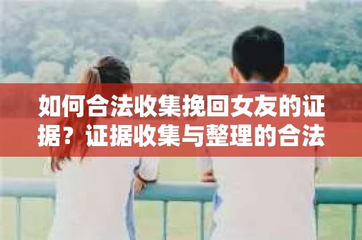 如何合法收集挽回女友的证据？证据收集与整理的合法策略怎么办？