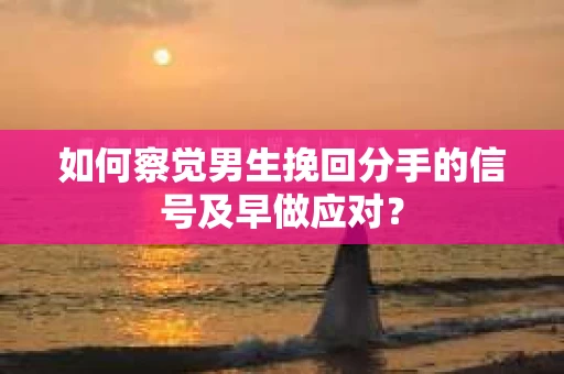 如何察觉男生挽回分手的信号及早做应对？