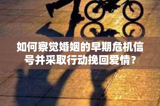 如何察觉婚姻的早期危机信号并采取行动挽回爱情？