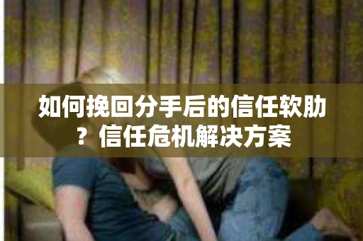 如何挽回分手后的信任软肋？信任危机解决方案