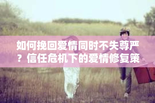 如何挽回爱情同时不失尊严?信任危机下的爱情修复策略 如何挽回爱情同时不失尊严?信任危机下的爱情修复策略