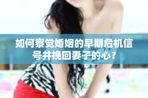 如何察觉婚姻的早期危机信号并挽回妻子的心？