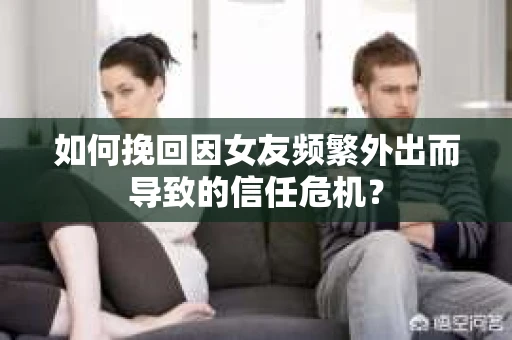 如何挽回因女友频繁外出而导致的信任危机？