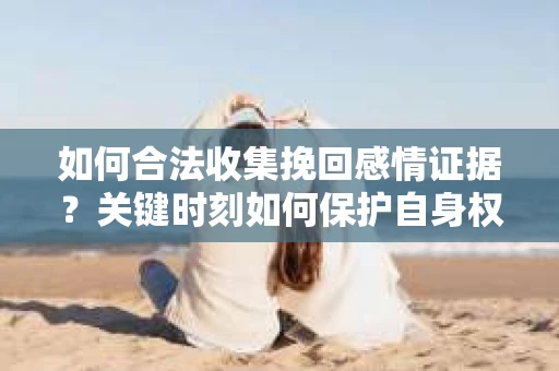 如何合法收集挽回感情证据？关键时刻如何保护自身权益？