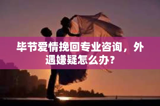 毕节爱情挽回专业咨询，外遇嫌疑怎么办？